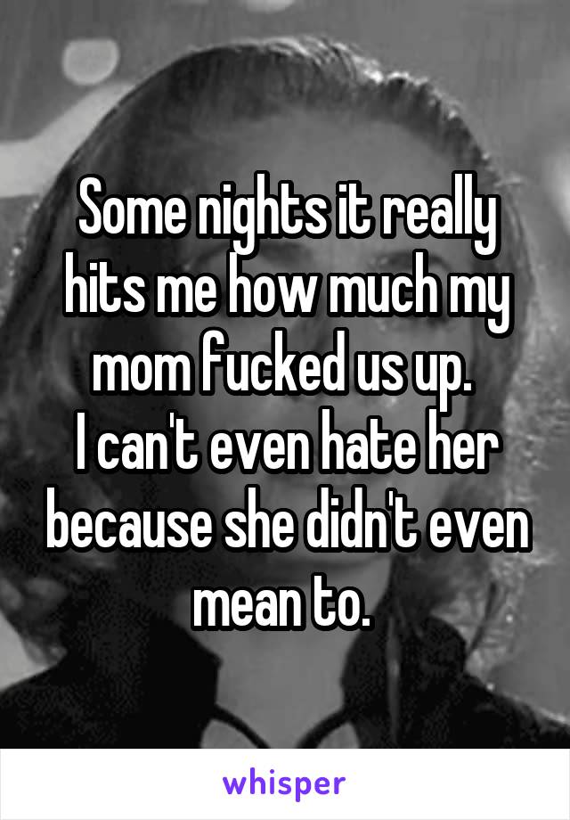 Some nights it really hits me how much my mom fucked us up. 
I can't even hate her because she didn't even mean to. 