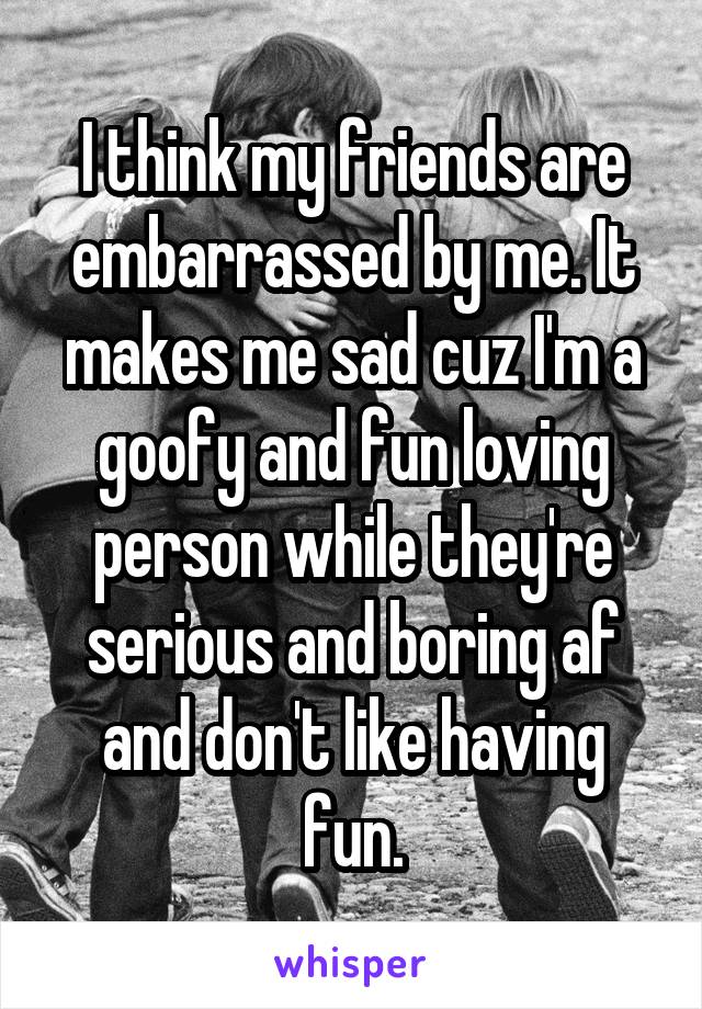 I think my friends are embarrassed by me. It makes me sad cuz I'm a goofy and fun loving person while they're serious and boring af and don't like having fun.