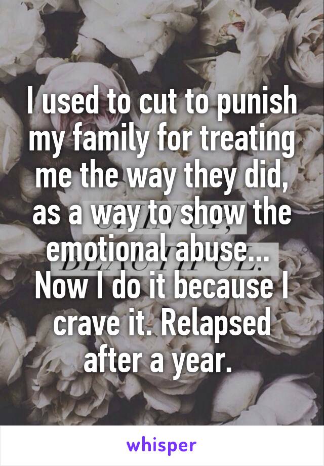 I used to cut to punish my family for treating me the way they did, as a way to show the emotional abuse... 
Now I do it because I crave it. Relapsed after a year. 