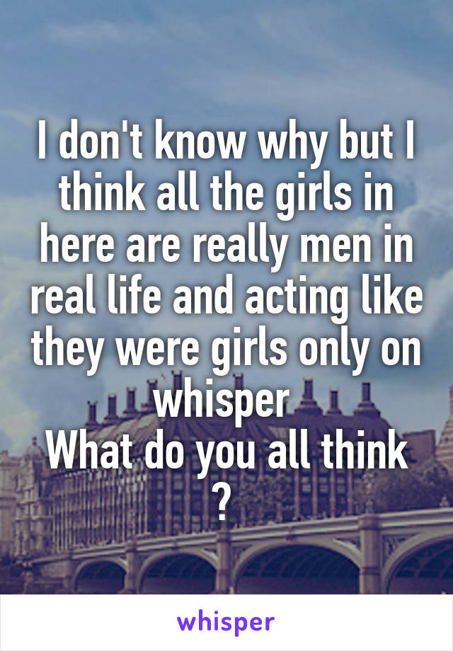 I don't know why but I think all the girls in here are really men in real life and acting like they were girls only on whisper 
What do you all think ? 