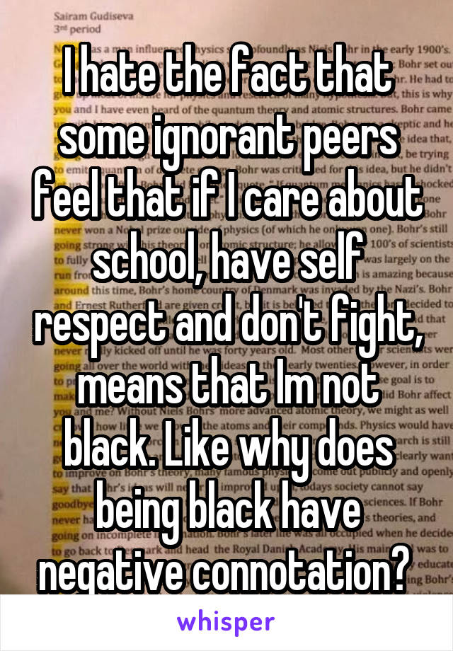 I hate the fact that some ignorant peers feel that if I care about school, have self respect and don't fight, means that Im not black. Like why does being black have negative connotation? 