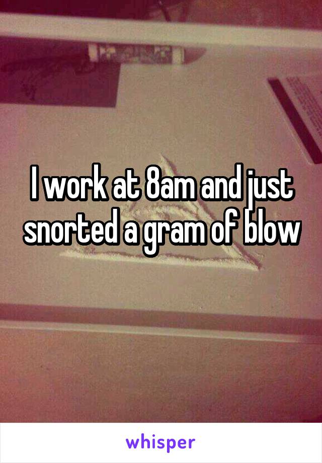 I work at 8am and just snorted a gram of blow 