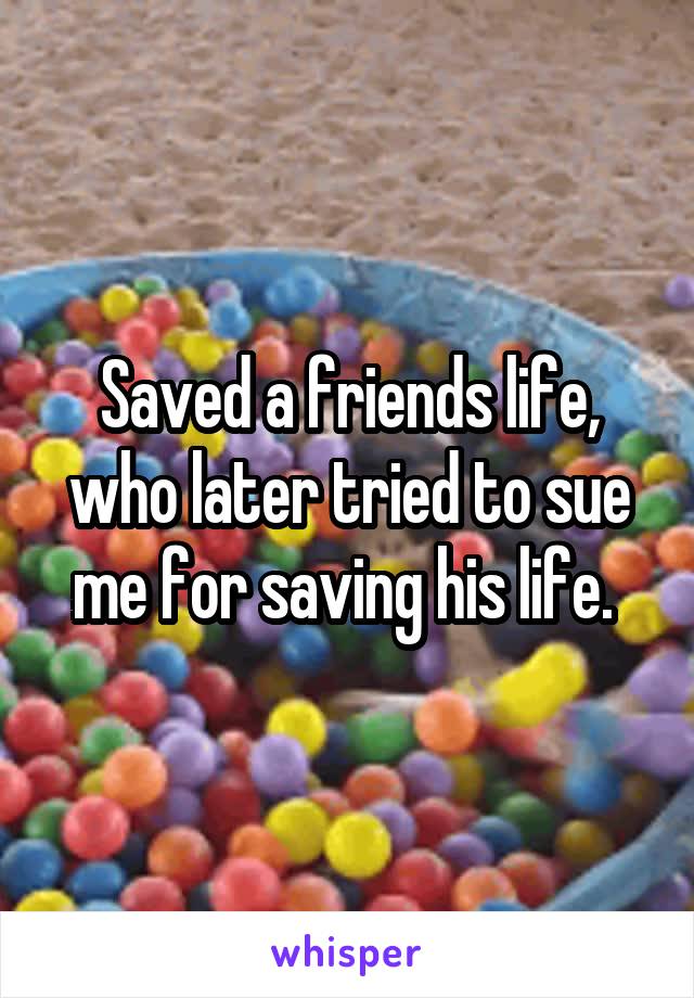 Saved a friends life, who later tried to sue me for saving his life. 