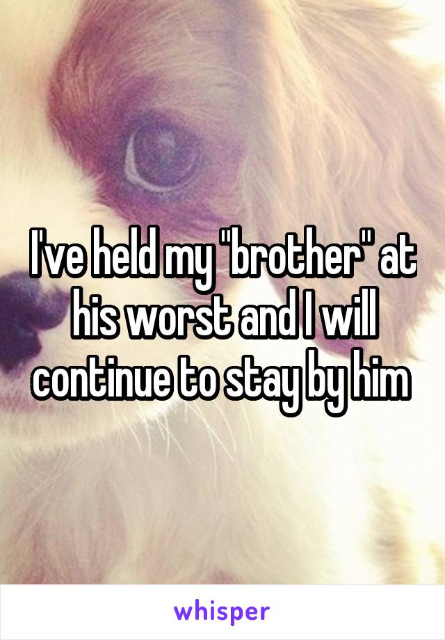 I've held my "brother" at his worst and I will continue to stay by him 