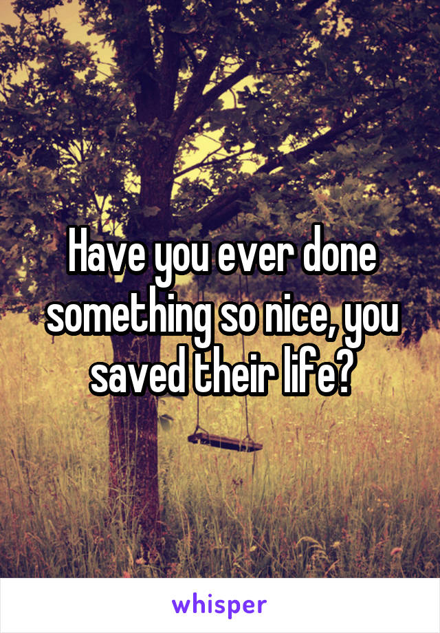 Have you ever done something so nice, you saved their life?