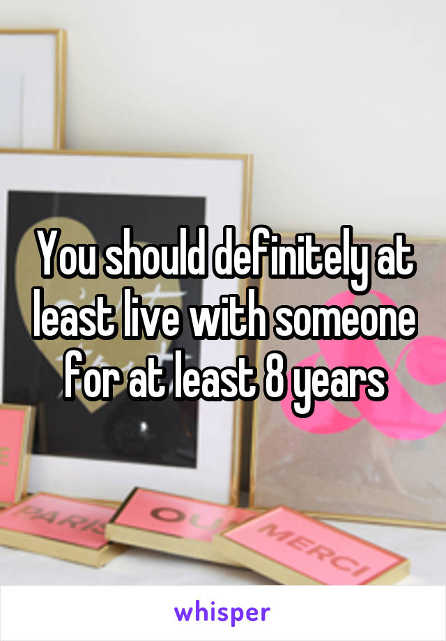 You should definitely at least live with someone for at least 8 years