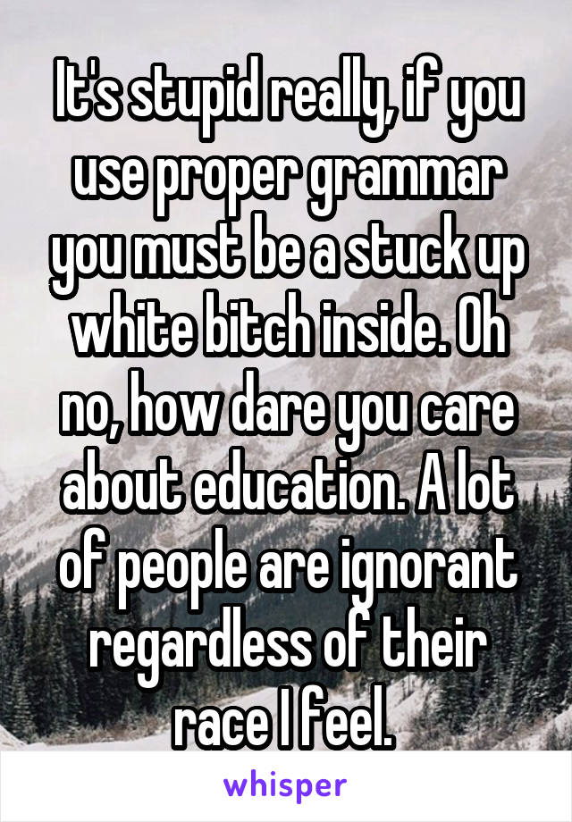 It's stupid really, if you use proper grammar you must be a stuck up white bitch inside. Oh no, how dare you care about education. A lot of people are ignorant regardless of their race I feel. 