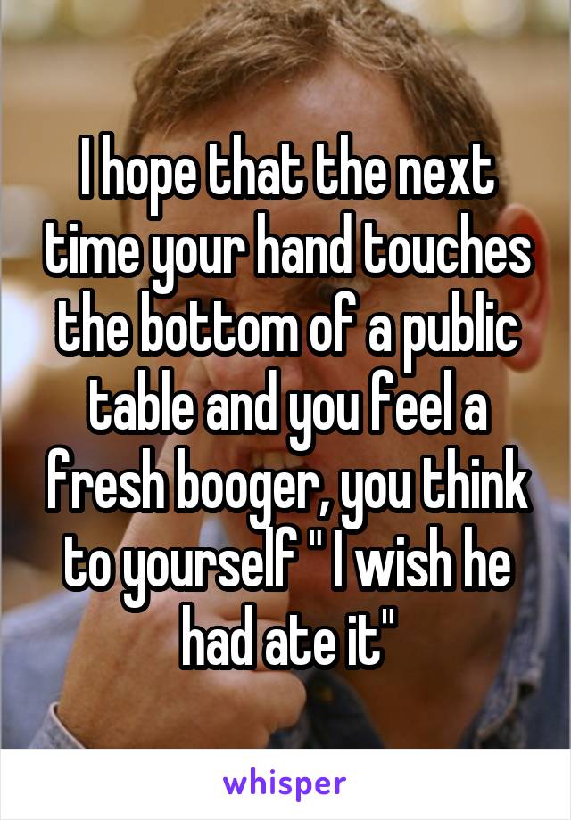 I hope that the next time your hand touches the bottom of a public table and you feel a fresh booger, you think to yourself " I wish he had ate it"