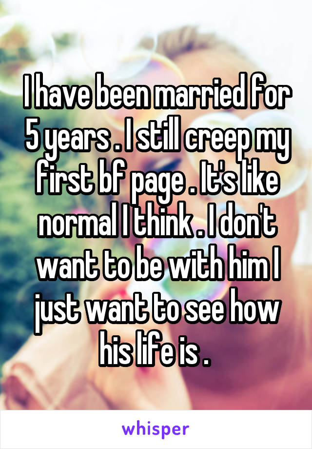 I have been married for 5 years . I still creep my first bf page . It's like normal I think . I don't want to be with him I just want to see how his life is . 