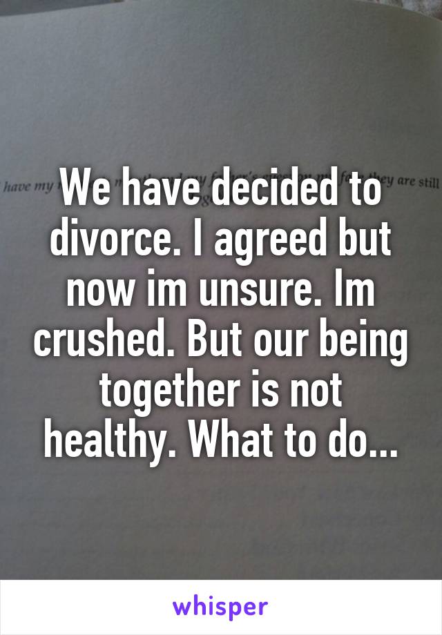 We have decided to divorce. I agreed but now im unsure. Im crushed. But our being together is not healthy. What to do...