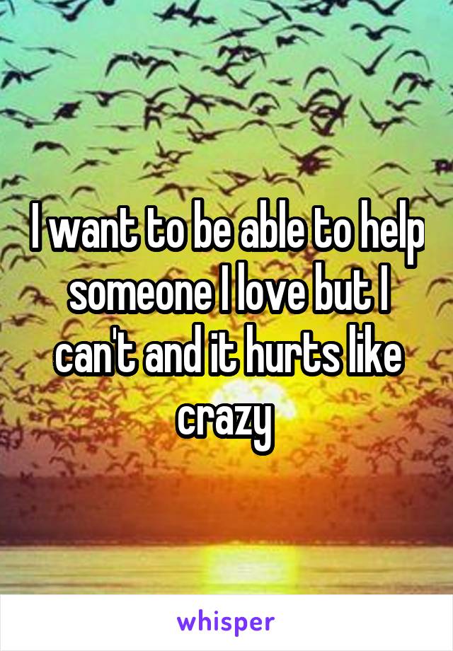 I want to be able to help someone I love but I can't and it hurts like crazy 