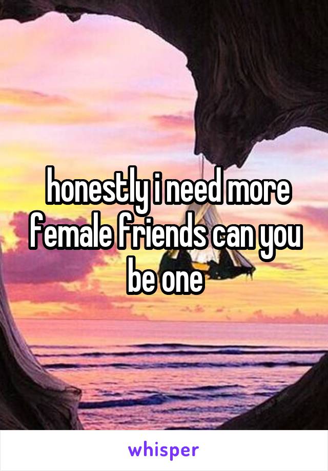  honestly i need more female friends can you be one