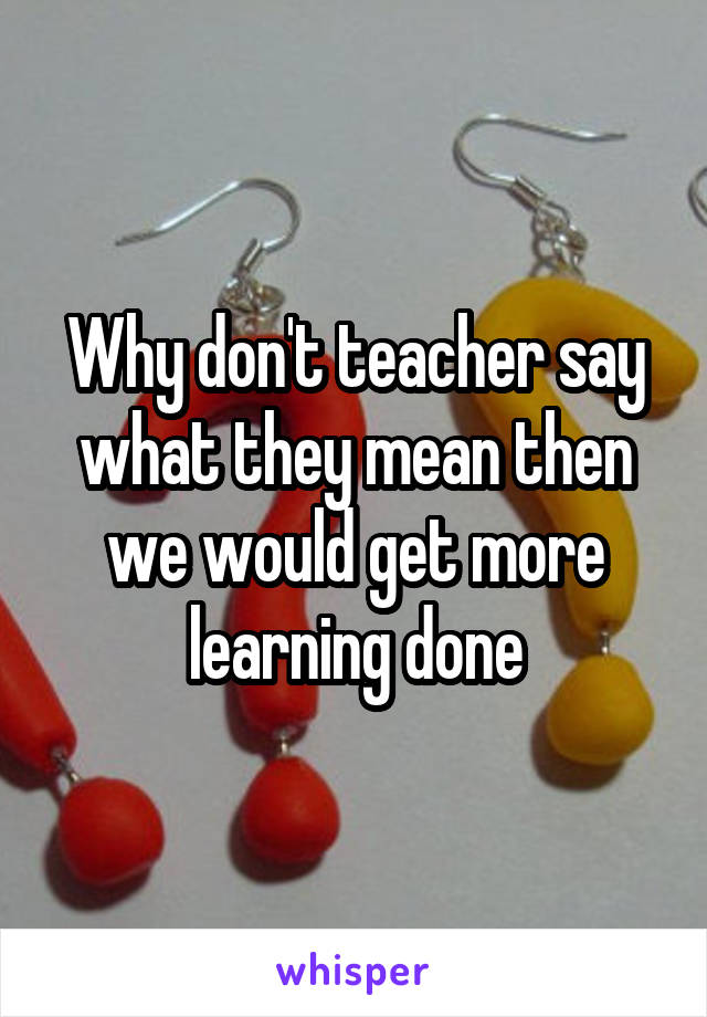 Why don't teacher say what they mean then we would get more learning done