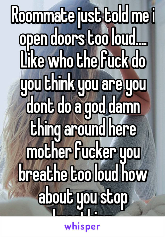 Roommate just told me i open doors too loud.... Like who the fuck do you think you are you dont do a god damn thing around here mother fucker you breathe too loud how about you stop breathing.