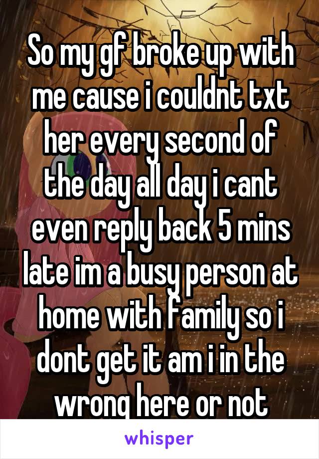 So my gf broke up with me cause i couldnt txt her every second of the day all day i cant even reply back 5 mins late im a busy person at home with family so i dont get it am i in the wrong here or not