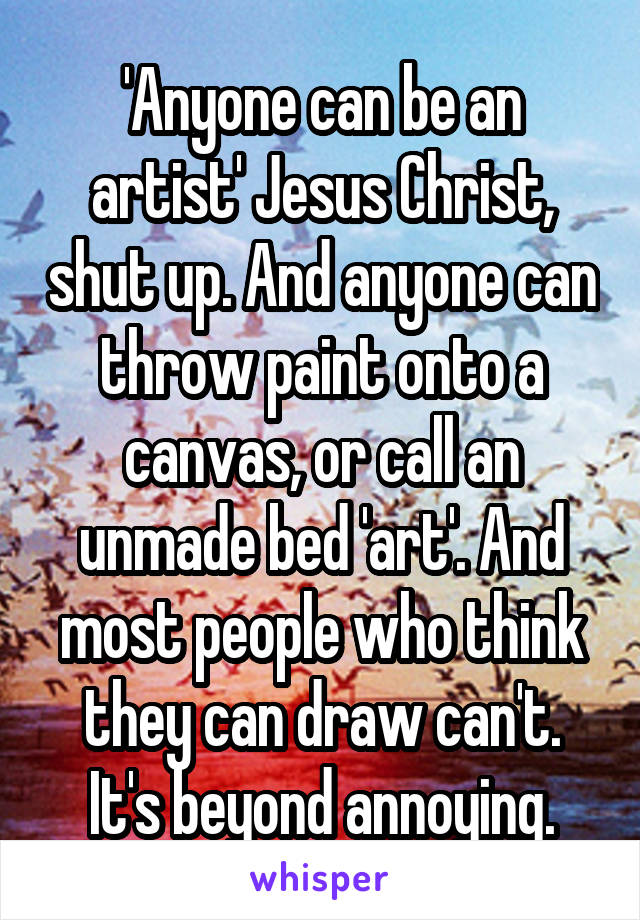 'Anyone can be an artist' Jesus Christ, shut up. And anyone can throw paint onto a canvas, or call an unmade bed 'art'. And most people who think they can draw can't. It's beyond annoying.