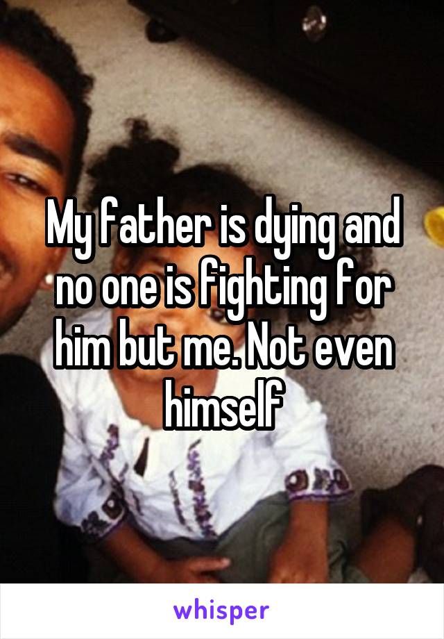 My father is dying and no one is fighting for him but me. Not even himself