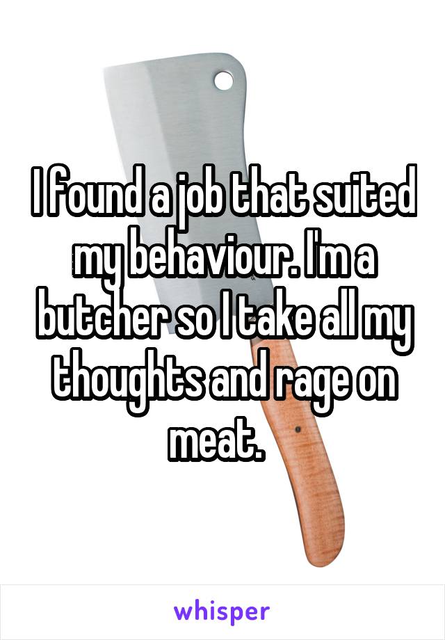 I found a job that suited my behaviour. I'm a butcher so I take all my thoughts and rage on meat.  