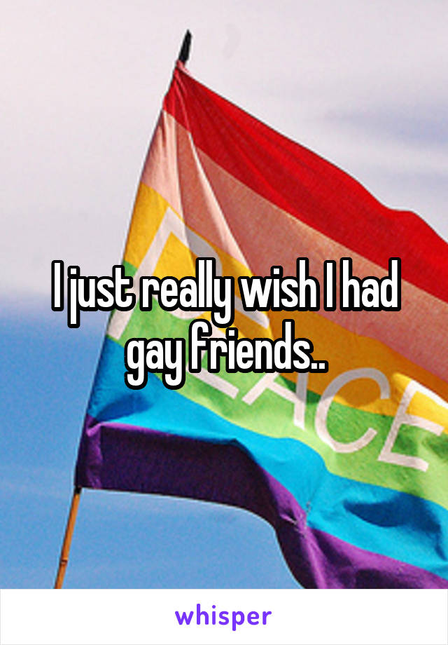 I just really wish I had gay friends..