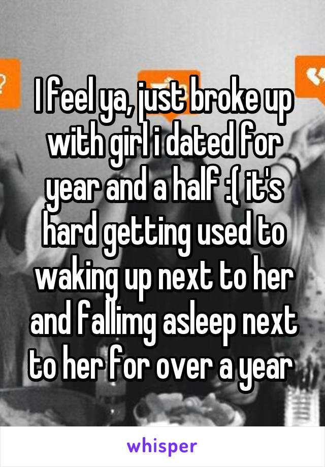 I feel ya, just broke up with girl i dated for year and a half :( it's hard getting used to waking up next to her and fallimg asleep next to her for over a year 