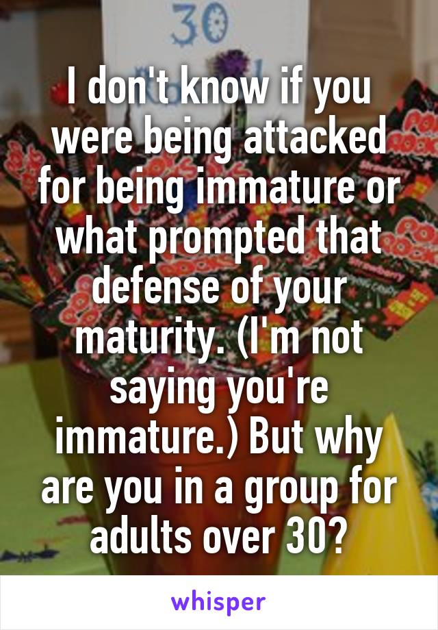 I don't know if you were being attacked for being immature or what prompted that defense of your maturity. (I'm not saying you're immature.) But why are you in a group for adults over 30?