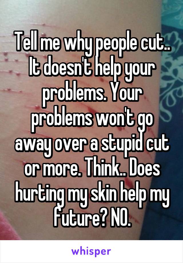 Tell me why people cut.. It doesn't help your problems. Your problems won't go away over a stupid cut or more. Think.. Does hurting my skin help my future? NO.