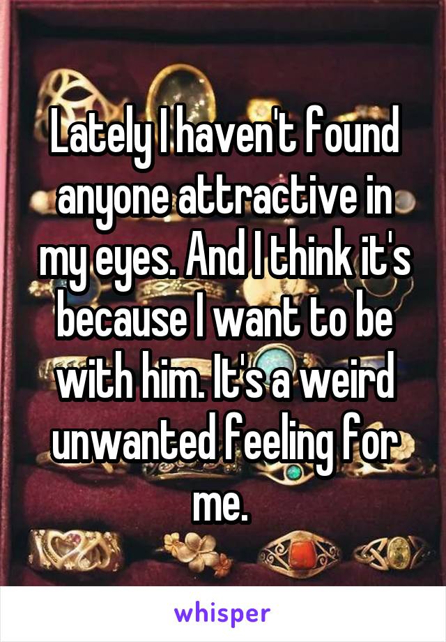 Lately I haven't found anyone attractive in my eyes. And I think it's because I want to be with him. It's a weird unwanted feeling for me. 