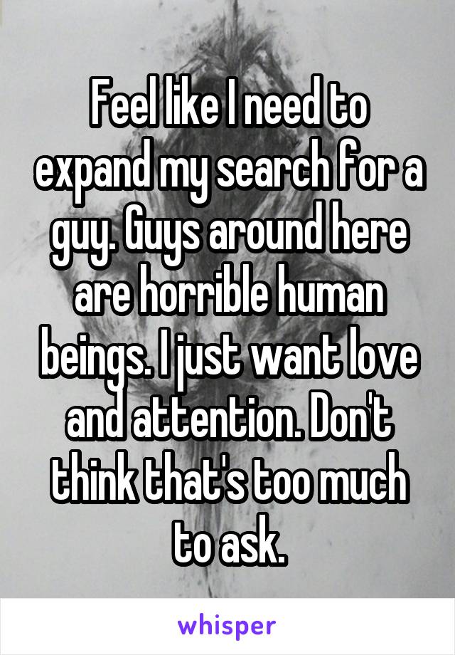 Feel like I need to expand my search for a guy. Guys around here are horrible human beings. I just want love and attention. Don't think that's too much to ask.