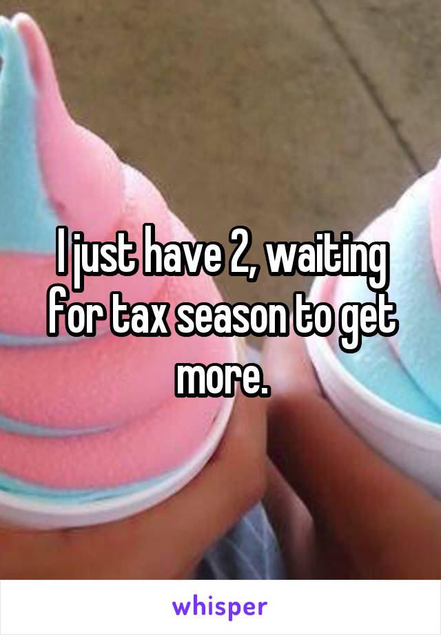 I just have 2, waiting for tax season to get more.