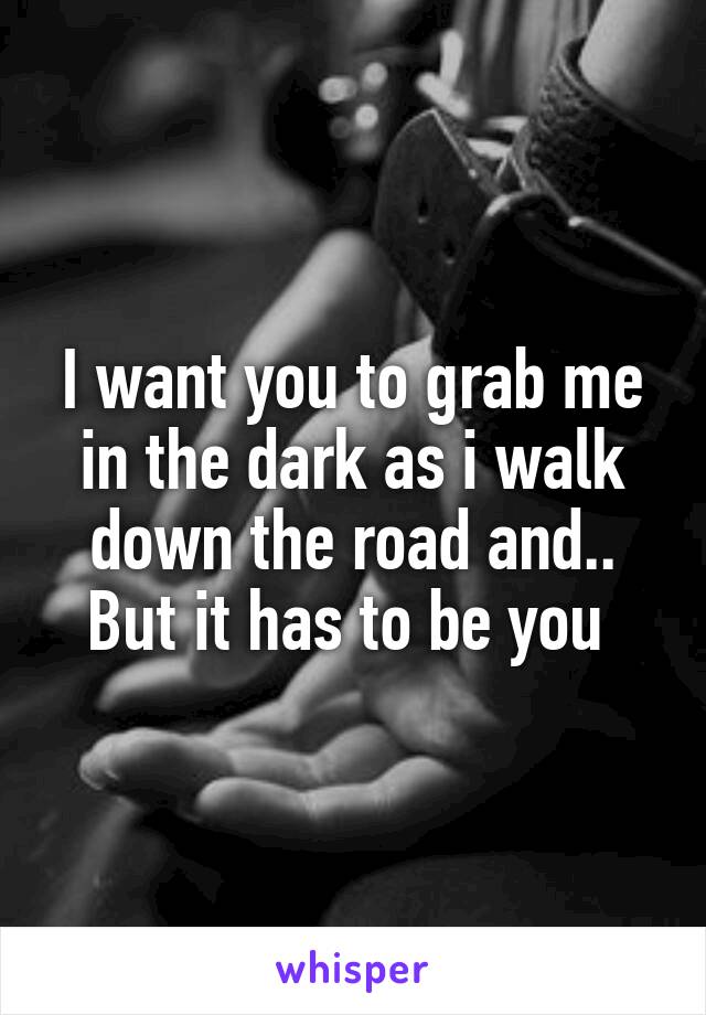 I want you to grab me in the dark as i walk down the road and..
But it has to be you 