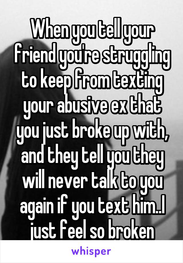 When you tell your friend you're struggling to keep from texting your abusive ex that you just broke up with, and they tell you they will never talk to you again if you text him..I just feel so broken