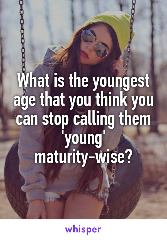 What is the youngest age that you think you can stop calling them 'young' maturity-wise?