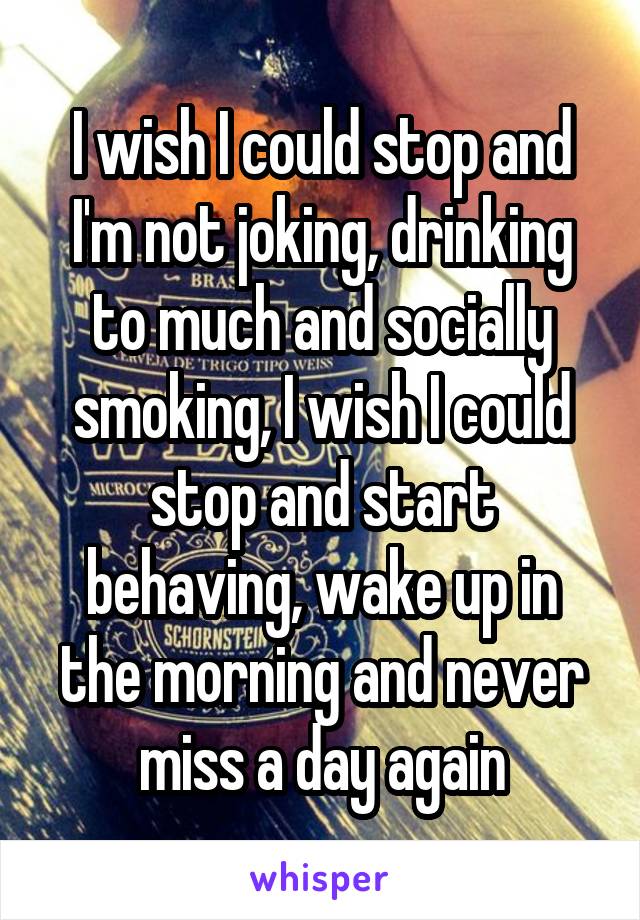 I wish I could stop and I'm not joking, drinking to much and socially smoking, I wish I could stop and start behaving, wake up in the morning and never miss a day again