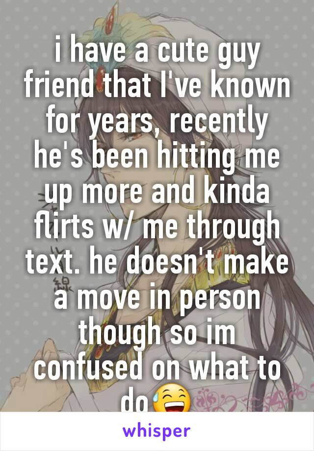 i have a cute guy friend that I've known for years, recently he's been hitting me up more and kinda flirts w/ me through text. he doesn't make a move in person though so im confused on what to do😅