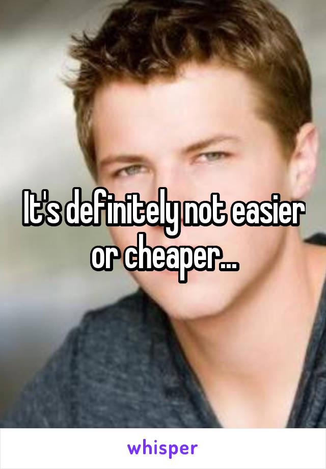 It's definitely not easier or cheaper...