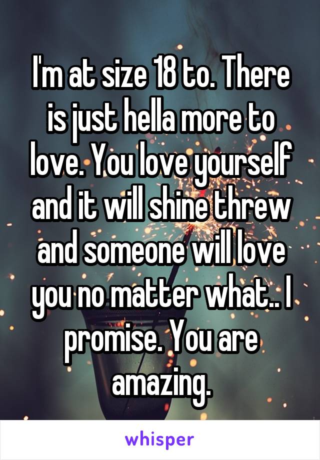 I'm at size 18 to. There is just hella more to love. You love yourself and it will shine threw and someone will love you no matter what.. I promise. You are amazing.