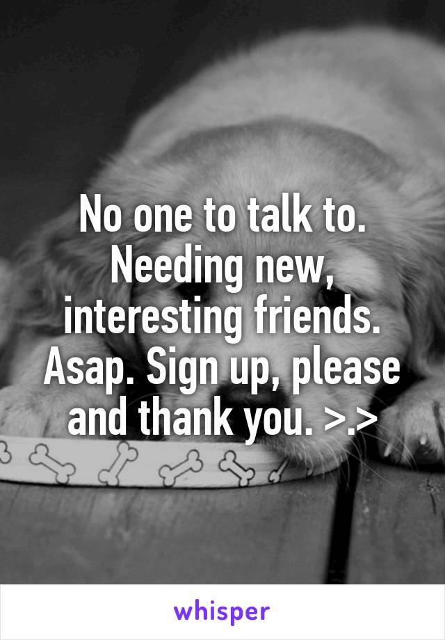 No one to talk to. Needing new, interesting friends. Asap. Sign up, please and thank you. >.>