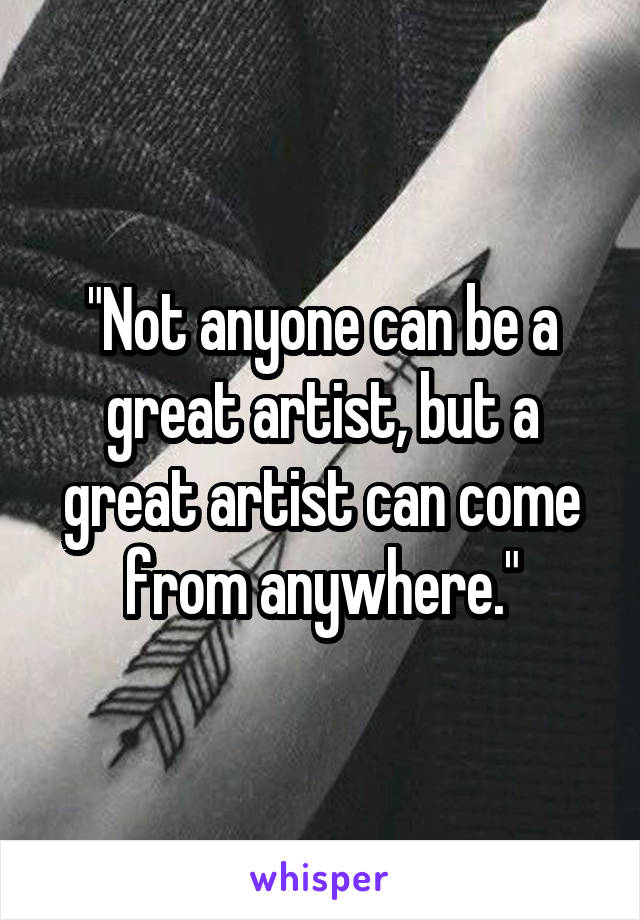 "Not anyone can be a great artist, but a great artist can come from anywhere."