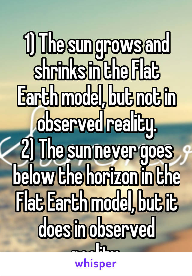 
1) The sun grows and shrinks in the Flat Earth model, but not in observed reality.
2) The sun never goes below the horizon in the Flat Earth model, but it does in observed reality.