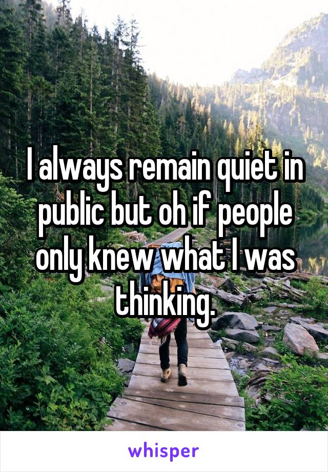 I always remain quiet in public but oh if people only knew what I was thinking.