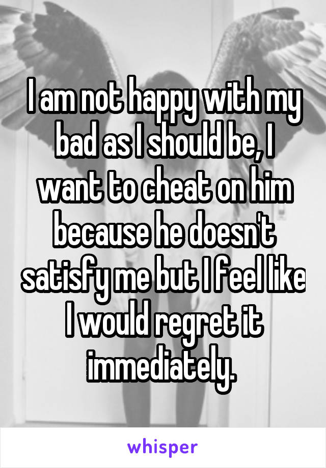 I am not happy with my bad as I should be, I want to cheat on him because he doesn't satisfy me but I feel like I would regret it immediately. 