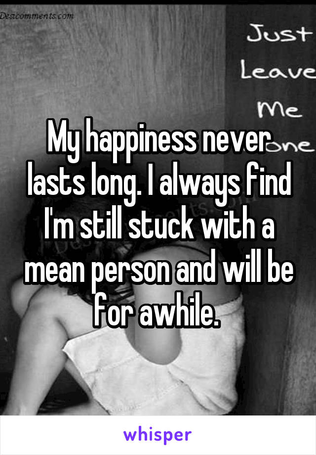 My happiness never lasts long. I always find I'm still stuck with a mean person and will be for awhile. 