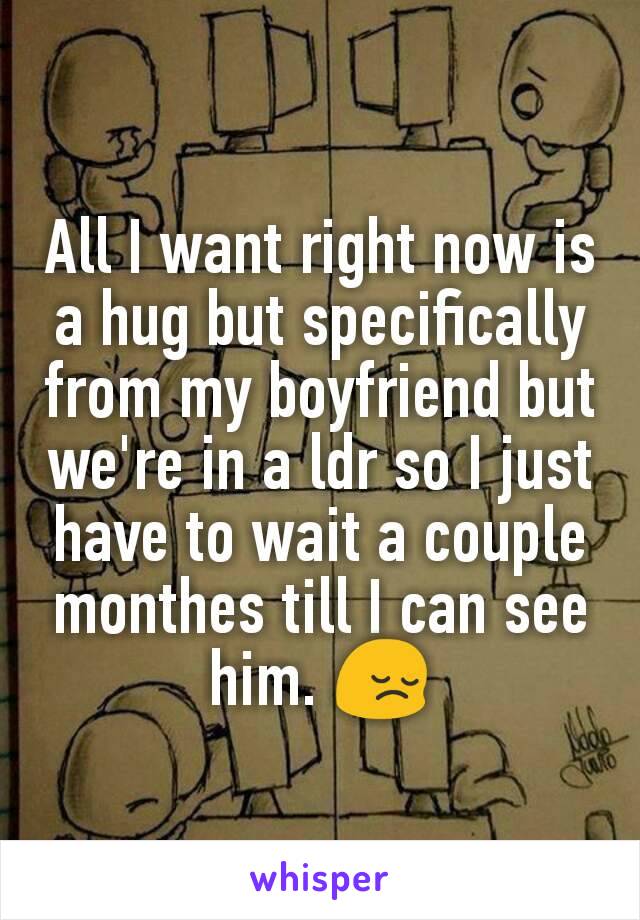 All I want right now is a hug but specifically from my boyfriend but we're in a ldr so I just have to wait a couple monthes till I can see him. 😔