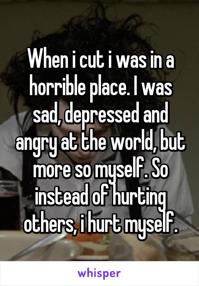 When i cut i was in a horrible place. I was sad, depressed and angry at the world, but more so myself. So instead of hurting others, i hurt myself.