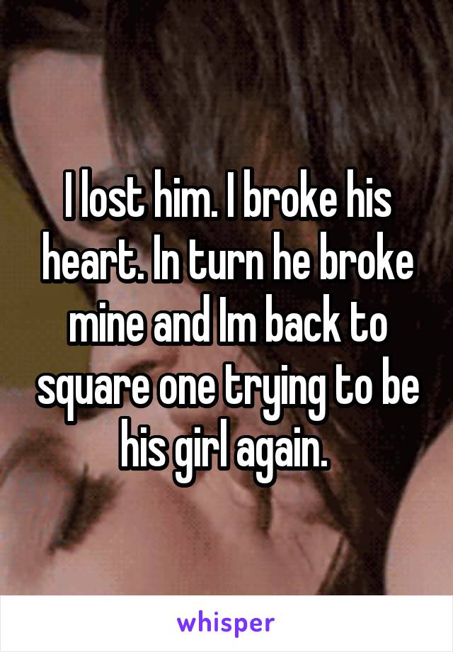 I lost him. I broke his heart. In turn he broke mine and Im back to square one trying to be his girl again. 