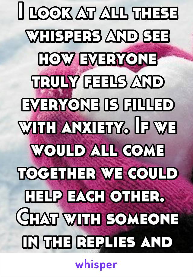 I look at all these whispers and see how everyone truly feels and everyone is filled with anxiety. If we would all come together we could help each other.  Chat with someone in the replies and help. 