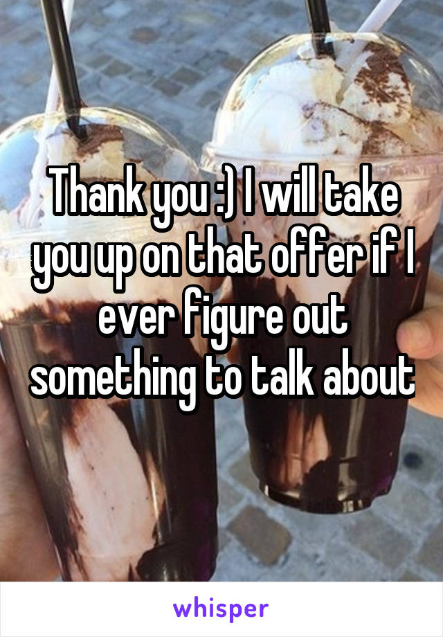 Thank you :) I will take you up on that offer if I ever figure out something to talk about 