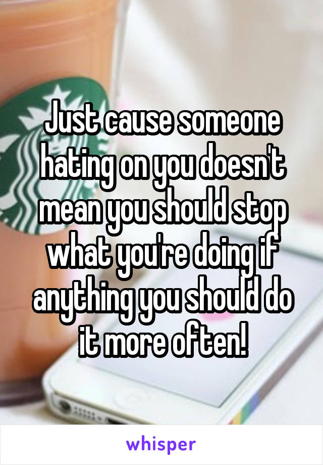 Just cause someone hating on you doesn't mean you should stop what you're doing if anything you should do it more often!