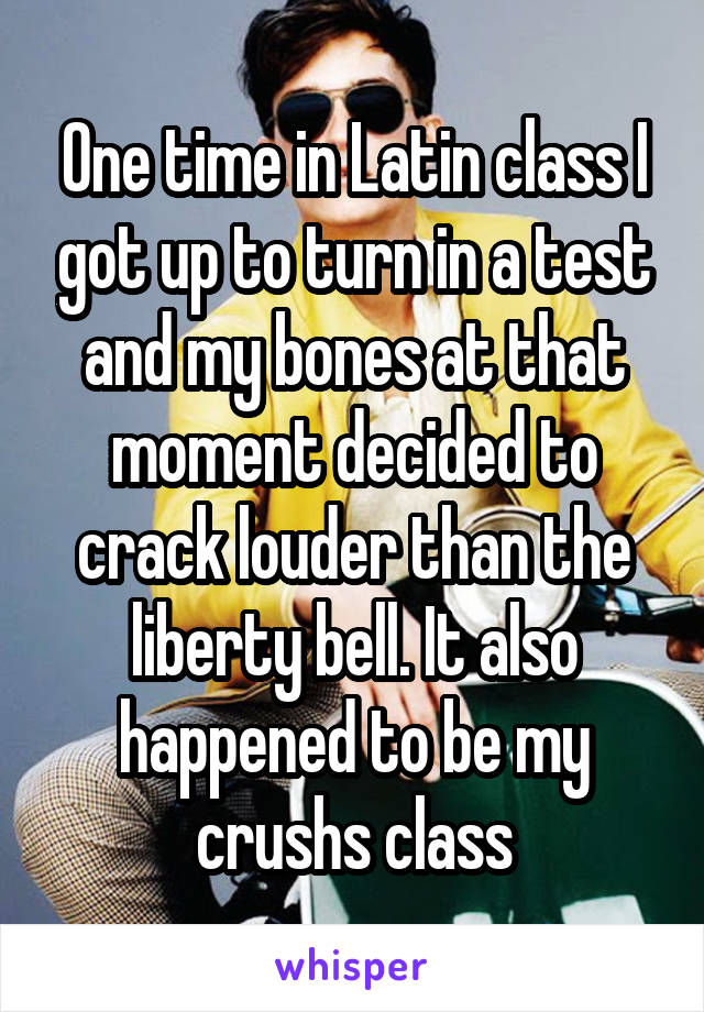 One time in Latin class I got up to turn in a test and my bones at that moment decided to crack louder than the liberty bell. It also happened to be my crushs class