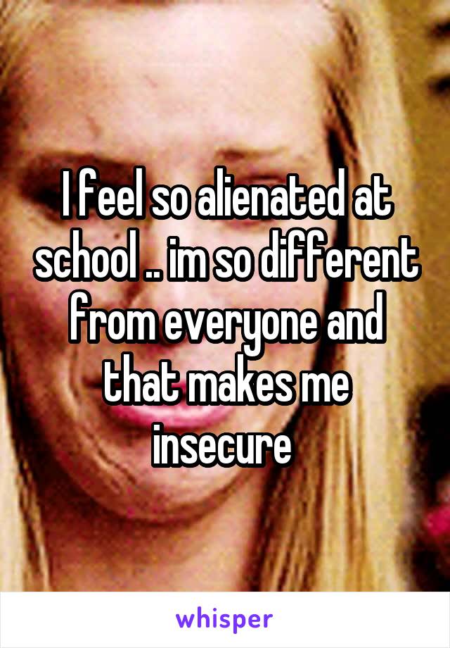 I feel so alienated at school .. im so different from everyone and that makes me insecure 